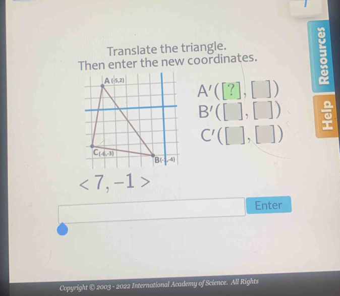 Translate the triangle.
Then enter the new coordinates.

A'([?],[])
B'([],[])
C'([],[])
<7,-1>
Enter
Copyright © 2003 - 2022 International Academy of Science. All Rights