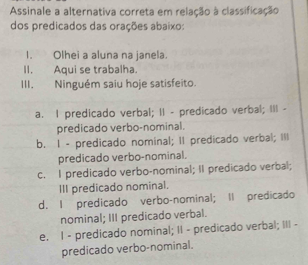 Assinale a alternativa correta em relação à classificação
dos predicados das orações abaixo:
I. Olhei a aluna na janela.
II. Aqui se trabalha.
III. Ninguém saiu hoje satisfeito.
a. I predicado verbal; II - predicado verbal; III -
predicado verbo-nominal.
b. I - predicado nominal; II predicado verbal; III
predicado verbo-nominal.
c. I predicado verbo-nominal; II predicado verbal;
III predicado nominal.
d. I predicado verbo-nominal; II predicado
nominal; III predicado verbal.
e. I - predicado nominal; II - predicado verbal; III -
predicado verbo-nominal.