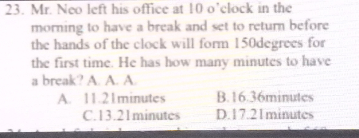 Mr. Neo left his office at 10 o’clock in the
morning to have a break and set to return before
the hands of the clock will form 150degrees for
the first time. He has how many minutes to have
a break? A. A. A.
A. 11.21minutes B. 16.36minutes
C. 13.21minutes D. 17.21minutes