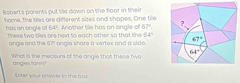 Robert's parents put tile down on the floor in their 
home. The tiles are different sizes and shapes. One tile 
has an angle of 64°. Another tile has an angle of 67°. ? 
These two tiles are next to each other so that the 64°
67°
angle and the 67° angle share a vertex and a side.
64°
What is the measure of the angle that these two 
angles form? 
Enter your answer in the box