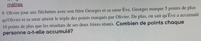 mètres 
9. Olivier joue aux fléchettes avec son frère Georges et sa sœur Ève. Georges marque 5 points de plus 
qu'Olivier et sa sœur atteint le triple des points marqués par Olivier. De plus, on sait qu'Ève a accumulé
10 points de plus que les résultats de ses deux frères réunis. Combien de points chaque 
personne a-t-elle accumulé?