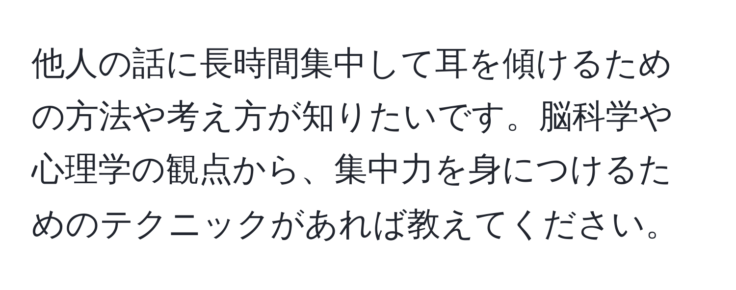 他人の話に長時間集中して耳を傾けるための方法や考え方が知りたいです。脳科学や心理学の観点から、集中力を身につけるためのテクニックがあれば教えてください。