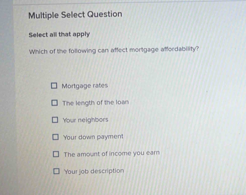 Multiple Select Question
Select all that apply
Which of the following can affect mortgage affordability?
Mortgage rates
The length of the loan
Your neighbors
Your down payment
The amount of income you earn
Your job description