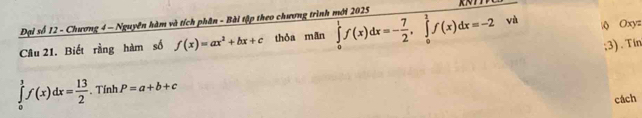 Đại số 12 - Chương 4 - Nguyên hàm và tích phân - Bài tập theo chương trình mới 2025 
Câu 21. Biết rằng hàm số f(x)=ax^2+bx+c thòa mān ∈tlimits _0^(1f(x)dx=-frac 7)2, ∈tlimits _0^(1f(x)dx=-2 và  Oxy=;3) . Tín
∈tlimits _0^1f(x)dx=frac 13)2. Tính P=a+b+c
cách