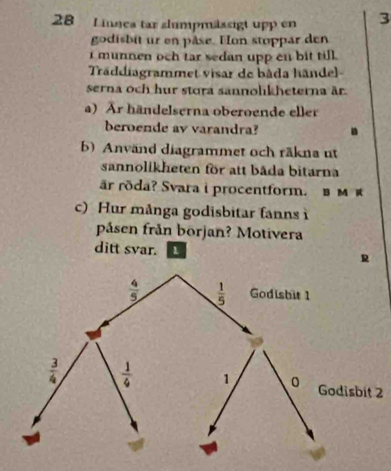 innea tar slumpmässigt upp en
3
godisbit ur en pâse. Hon stoppar den
i munnen och tar sedan upp cn bit till.
Träddiagrammet visar de bâda hände
serna och hur stora sannolikheterna är.
a) Är händelserna oberoende eller
beroende av varandra?
b) Använd diagrammet och räkna ut
sannolikheten för att bāda bitarna
är röda? Svara i procentform. в м 
c) Hur många godisbitar fanns 
påsen från början? Motivera
ditt svar. 1 R
2