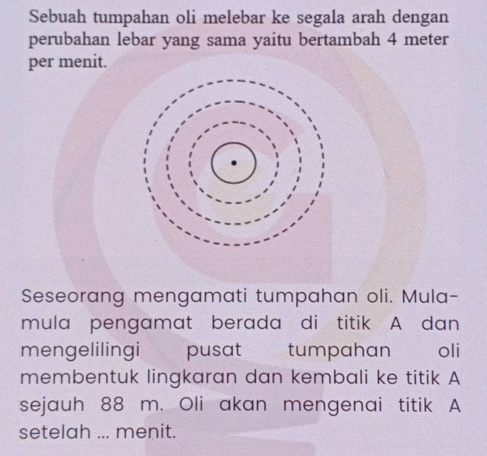 Sebuah tumpahan oli melebar ke segala arah dengan 
perubahan lebar yang sama yaitu bertambah 4 meter
per menit. 
Seseorang mengamati tumpahan oli. Mula- 
mula pengamat berada di titik A dan 
mengelilingi pusat tumpahan oli 
membentuk lingkaran dan kembali ke titik A
sejauh 88 m. Oli akan mengenai titik A
setelah ... menit.