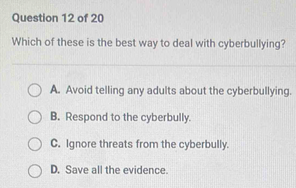 Which of these is the best way to deal with cyberbullying?
A. Avoid telling any adults about the cyberbullying.
B. Respond to the cyberbully.
C. Ignore threats from the cyberbully.
D. Save all the evidence.