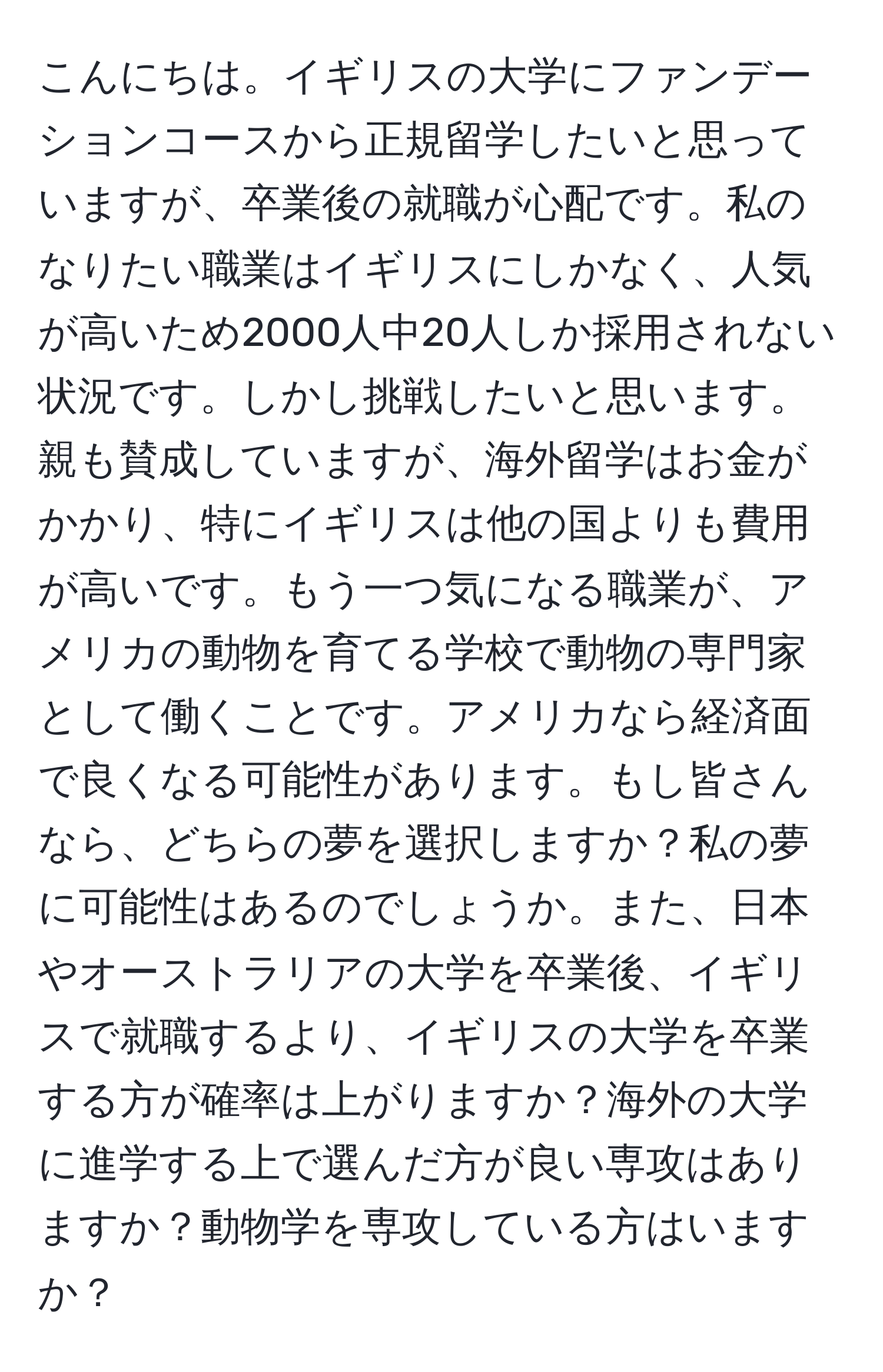 こんにちは。イギリスの大学にファンデーションコースから正規留学したいと思っていますが、卒業後の就職が心配です。私のなりたい職業はイギリスにしかなく、人気が高いため2000人中20人しか採用されない状況です。しかし挑戦したいと思います。親も賛成していますが、海外留学はお金がかかり、特にイギリスは他の国よりも費用が高いです。もう一つ気になる職業が、アメリカの動物を育てる学校で動物の専門家として働くことです。アメリカなら経済面で良くなる可能性があります。もし皆さんなら、どちらの夢を選択しますか？私の夢に可能性はあるのでしょうか。また、日本やオーストラリアの大学を卒業後、イギリスで就職するより、イギリスの大学を卒業する方が確率は上がりますか？海外の大学に進学する上で選んだ方が良い専攻はありますか？動物学を専攻している方はいますか？