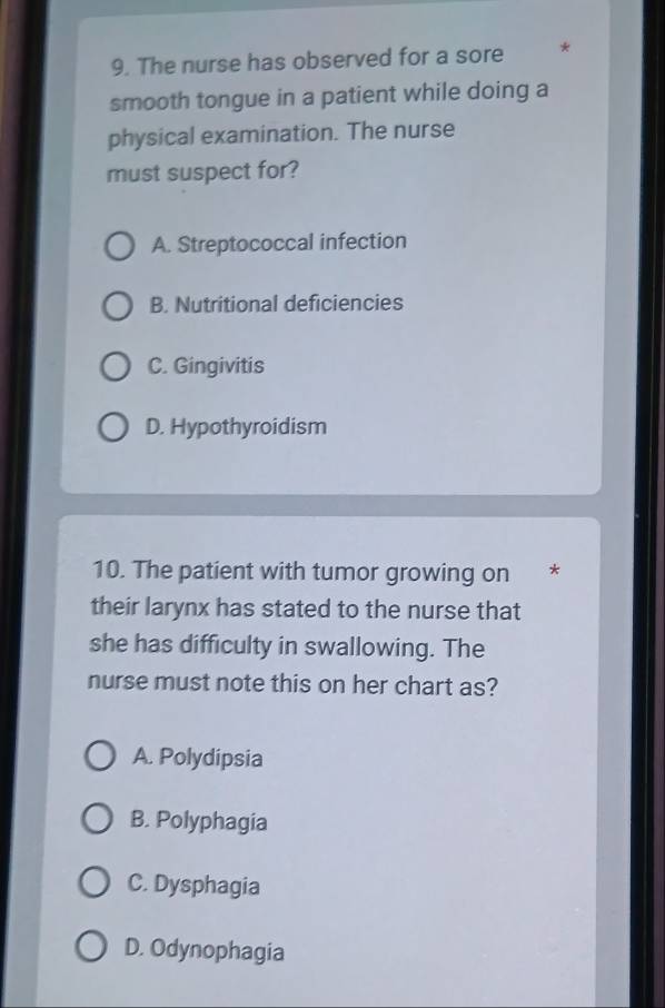 The nurse has observed for a sore *
smooth tongue in a patient while doing a
physical examination. The nurse
must suspect for?
A. Streptococcal infection
B. Nutritional deficiencies
C. Gingivitis
D. Hypothyroidism
10. The patient with tumor growing on €£ *
their larynx has stated to the nurse that
she has difficulty in swallowing. The
nurse must note this on her chart as?
A. Polydipsia
B. Polyphagia
C. Dysphagia
D. Odynophagia