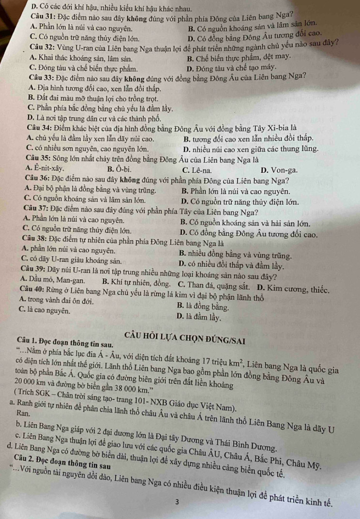 D. Có các đới khí hậu, nhiều kiều khí hậu khác nhau.
Câu 31: Đặc điểm nào sau đây không đúng với phần phía Đông của Liên bang Nga?
A. Phần lớn là núi và cao nguyên. B. Có nguồn khoáng sản và lâm sân lớn.
C. Có nguồn trữ năng thủy điện lớn. D. Có đồng bằng Đông Âu tương đối cao.
Câu 32: Vùng U-ran của Liên bang Nga thuận lợi để phát triển những ngành chủ yếu nào sau đây?
A. Khai thác khoáng sản, lâm sản. B. Chế biến thực phẩm, dệt may.
C. Đóng tàu và chế biến thực phẩm. D. Đóng tàu và chế tạo máy.
Câu 33: Đặc điểm nào sau đây không đúng với đồng bằng Đông Âu của Liên bang Nga?
A. Địa hình tương đối cao, xen lẫn đồi thấp.
B. Đất đai màu mỡ thuận lợi cho trồng trọt.
C. Phần phía bắc đồng bằng chủ yếu là đầm lầy.
D. Là nơi tập trung dân cư và các thành phố.
Câu 34: Điểm khác biệt của địa hình đồng bằng Đông Âu với đồng bằng Tây Xi-bia là
A. chủ yếu là đầm lầy xen lẫn dãy núi cao. B. tương đối cao xen lẫn nhiều đồi thấp.
C. có nhiều sơn nguyên, cao nguyên lớn. D. nhiều núi cao xen giữa các thung lũng.
Câu 35: Sông lớn nhất chảy trên đồng bằng Đông Âu của Liên bang Nga là
A. Ê-nit-xây. B. Ô-bi. C. Lê-na. D. Von-ga.
Câu 36: Đặc điểm nào sau đây không đúng với phần phía Đông của Liên bang Nga?
A. Đại bộ phận là đồng bằng và vùng trũng. B. Phần lớn là núi và cao nguyên.
C. Có nguồn khoáng sản và lâm sản lớn. D. Có nguồn trữ năng thủy điện lớn.
Câu 37: Đặc điểm nào sau đây đúng với phần phía Tây của Liên bang Nga?
A. Phần lớn là núi và cao nguyên. B. Có nguồn khoáng sản và hải sản lớn.
C. Có nguồn trữ năng thủy điện lớn. D. Có đồng bằng Đông Âu tương đối cao.
Câu 38: Đặc điểm tự nhiên của phần phía Đông Liên bang Nga là
A. phần lớn núi và cao nguyên. B. nhiều đồng bằng và vùng trũng.
C. có dãy U-ran giàu khoáng sản. D. có nhiều đồi thấp và đầm lầy.
Câu 39: Dãy núi U-ran là nơi tập trung nhiều những loại khoáng sản nào sau đây?
A. Dầu mỏ, Man-gan. B. Khí tự nhiên, đồng. C. Than đá, quặng sắt. D. Kim cương, thiếc.
Câu 40: Rừng ở Liên bang Nga chủ yếu là rừng lá kim vì đại bộ phận lãnh thổ
A. trong vành đai ôn đới. B. là đồng bằng.
C. là cao nguyên. D. là đầm lầy.
câu hỏi lựa chọn đúnG/Sai
Câu 1. Đọc đoạn thông tin sau.
.Nằm ở phía bắc lục đĩa Á - Âu, với diện tích đất khoảng 17 triệu km^2 , Liên bang Nga là quốc gia
có diện tích lớn nhất thế giới. Lãnh thổ Liên bang Nga bao gồm phần lớn đồng bằng Đông Âu và
toàn bộ phần Bắc Á. Quốc gia có đường biên giới trên đất liền khoảng
20 000 km và đường bờ biển gần 38 000 km.'
( Trích SGK - Chân trời sáng tạo- trang 101- NXB Giáo dục Việt Nam).
Ran.
a. Ranh giới tự nhiên để phân chia lãnh thổ châu Âu và châu Á trên lãnh thổ Liên Bang Nga là dãy U
b. Liên Bang Nga giáp với 2 đại dương lớn là Đại tây Dương và Thái Bình Dương.
c. Liên Bang Nga thuận lợi đề giao lưu với các quốc gia Châu ÂU, Châu Á, Bắc Phi, Châu Mỹ.
d. Liên Bang Nga có đường bờ biển dài, thuận lợi đề xây dựng nhiều cảng biển quốc tế.
Câu 2. Đọc đoạn thông tin sau
*Với nguồn tài nguyên đồi dào, Liên bang Nga có nhiều điều kiện thuận lợi đề phát triền kinh tế.
3