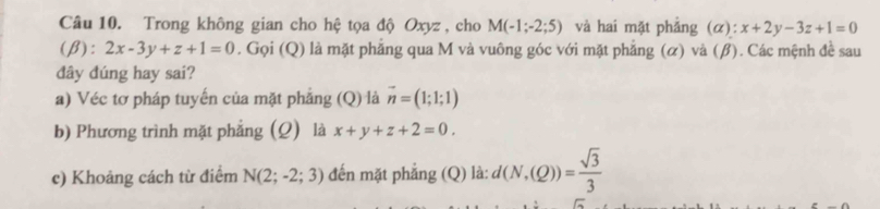 Trong không gian cho hệ tọa độ Oxyz , cho M(-1;-2;5) và hai mặt phảng (alpha ):x+2y-3z+1=0
(β): 2x-3y+z+1=0. Gọi (Q) là mặt phẳng qua M và vuông góc với mặt phẳng (α) và (β). Các mệnh đề sau 
dây đúng hay sai? 
a) Véc tơ pháp tuyến của mặt phẳng (Q) là vector n=(1;1;1)
b) Phương trình mặt phẳng (Q) là x+y+z+2=0. 
c) Khoảng cách từ điểm N(2;-2;3) đến mặt phẳng (Q) là: d(N,(Q))= sqrt(3)/3 