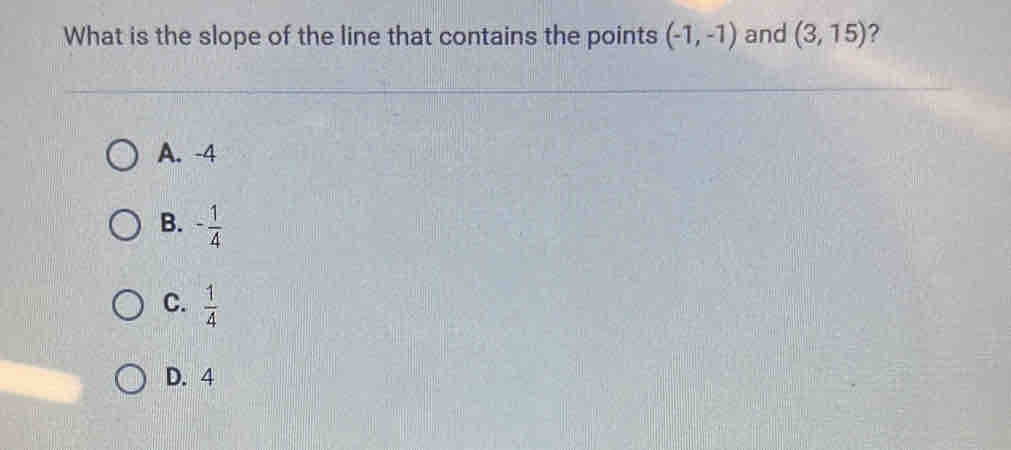 What is the slope of the line that contains the points (-1,-1) and (3,15) ?
A. -4
B. - 1/4 
C.  1/4 
D. 4