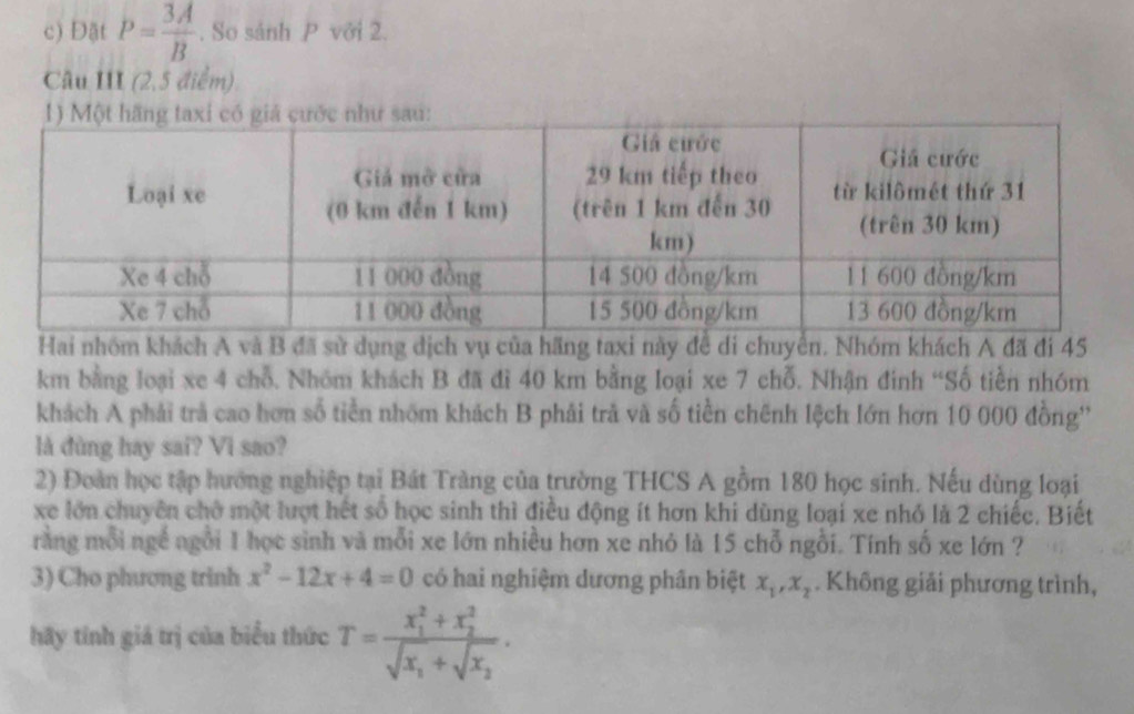 Đật P= 3A/B . So sảnh P với 2. 
Câu III (2,5 điểm) 
nhóm khách A và B đã sử dụng dịch vụ của hãng taxi này để di chuyên. Nhóm khách A đã đi 45
km bằng loại xe 4 chỗ. Nhóm khách B đã đì 40 km bằng loại xe 7 chỗ. Nhận đinh “Số tiền nhóm 
khách A phải trả cao hơn số tiền nhóm khách B phải trả và số tiền chênh lệch lớn hơn 10 000 đồng'' 
là đùng hay sai? Vi sao? 
2) Đoàn học tập hướng nghiệp tại Bát Tràng của trường THCS A gồm 180 học sinh. Nếu dùng loại 
xe lớn chuyên chở một lượt hết số học sinh thì điều động ít hơn khi dùng loại xe nhỏ là 2 chiếc. Biết 
rang mỗi ngề ngôi 1 học sinh và mỗi xe lớn nhiều hơn xe nhỏ là 15 chỗ ngồi. Tính số xe lớn ? 
3) Cho phương trinh x^2-12x+4=0 có hai nghiệm dương phân biệt x_1, x_2. Không giải phương trình, 
hãy tính giá trị của biểu thức T=frac (x_1)^2+x_2^2sqrt(x_1)+sqrt(x_2).