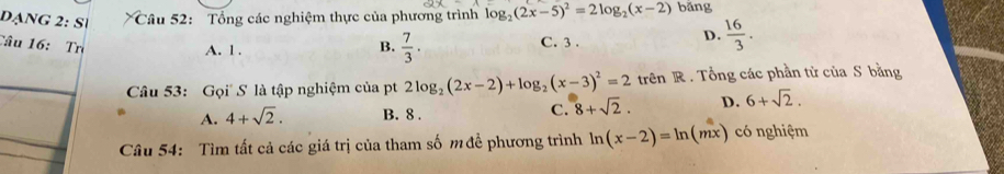 dạng 2: Sĩ Câu 52: Tổng các nghiệm thực của phương trình log _2(2x-5)^2=2log _2(x-2) bǎng
Câu 16: Tr B.  7/3 . C. 3.
D.  16/3 .
A. 1 .
Câu 53: Gọi S là tập nghiệm của pt 2log _2(2x-2)+log _2(x-3)^2=2 trên R. Tổng các phần tử của S bằng
A. 4+sqrt(2). B. 8. C. 8+sqrt(2). D. 6+sqrt(2). 
Câu 54: Tìm tất cả các giá trị của tham số m đề phương trình ln (x-2)=ln (mx) có nghiệm