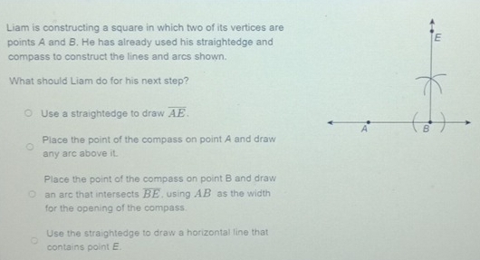 Liam is constructing a square in which two of its vertices are
points A and B. He has already used his straightedge and
compass to construct the lines and arcs shown.
What should Liam do for his next step?
Use a straightedge to draw overline AE.
Place the point of the compass on point A and draw
any arc above it.
Place the point of the compass on point B and draw
an arc that intersects overline BE , using AB as the width
for the opening of the compass.
Use the straightedge to draw a horizontal line that
contains point E.