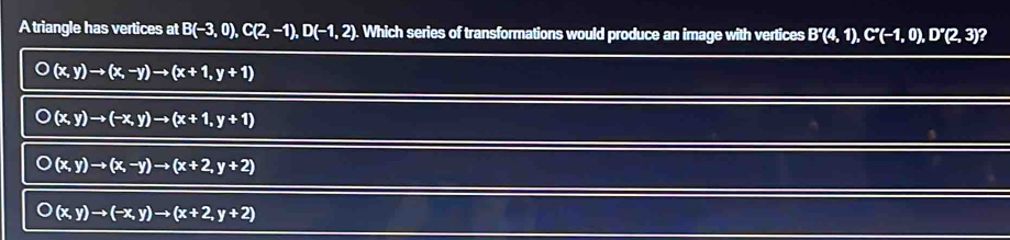 A triangle has vertices at B(-3,0), C(2,-1), D(-1,2). Which series of transformations would produce an image with vertices B'(4,1), C''(-1,0), D'(2,3) ?
(x,y)to (x,-y)to (x+1,y+1)
(x,y)to (-x,y)to (x+1,y+1)
(x,y)to (x,-y)to (x+2,y+2)
(x,y)to (-x,y)to (x+2,y+2)