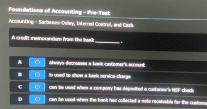 Foundations of Accounting - Pre-Test
Accounting - Sarbanes-Oxley, Internal Control, and Cash
A credit memorandum from the bank_ .
A always decreases a bank customer's account
B is used to show a bank service charge
C can be used when a company has deposited a customer's NSF check
D can be used when the bank has collected a note receivable for the custom