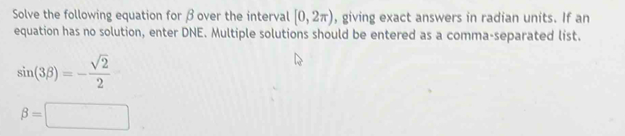 Solve the following equation for βover the interval [0,2π ) , giving exact answers in radian units. If an 
equation has no solution, enter DNE. Multiple solutions should be entered as a comma-separated list.
sin (3beta )=- sqrt(2)/2 
beta =□