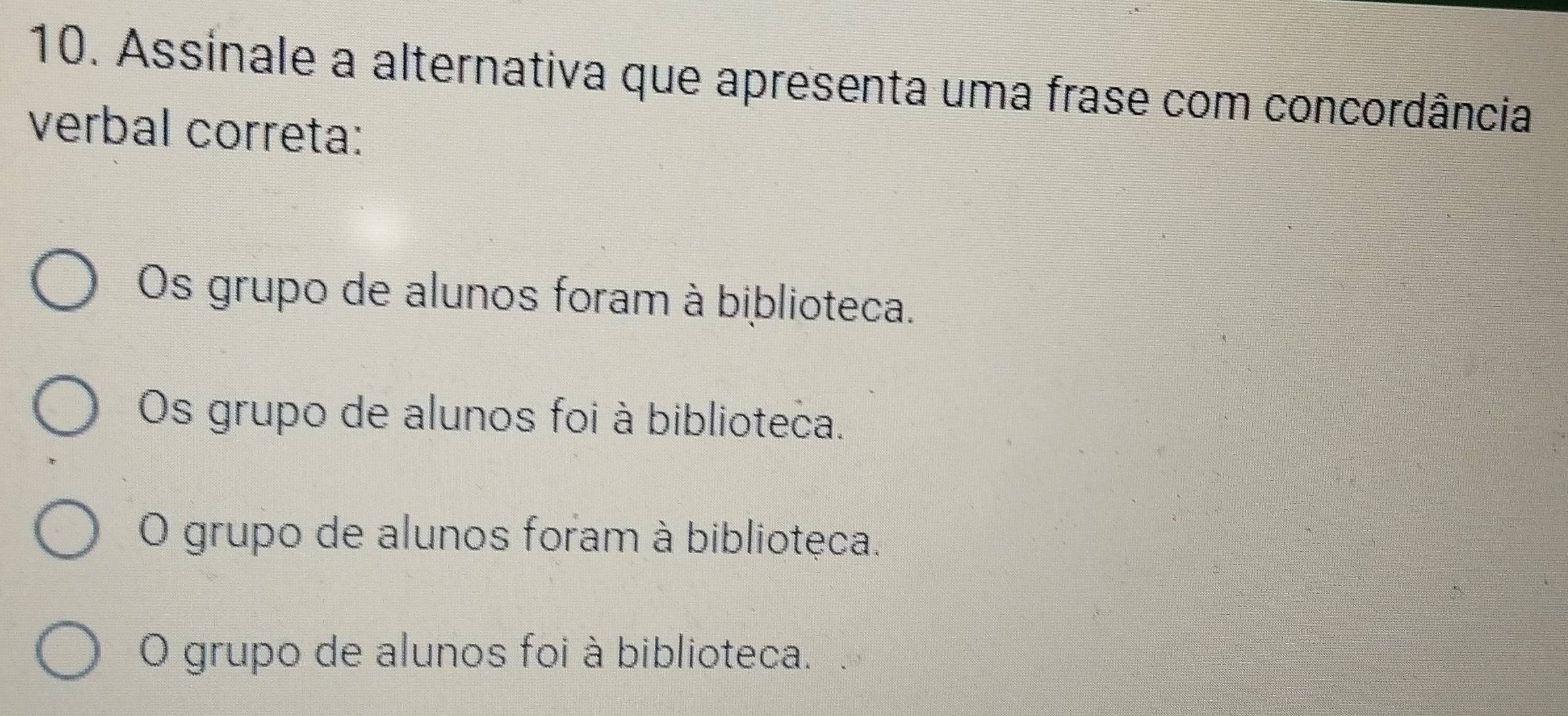 Assinale a alternativa que apresenta uma frase com concordância
verbal correta:
Os grupo de alunos foram à biblioteca.
Os grupo de alunos foi à biblioteca.
O grupo de alunos foram à bibliotęca.
O grupo de alunos foi à biblioteca.