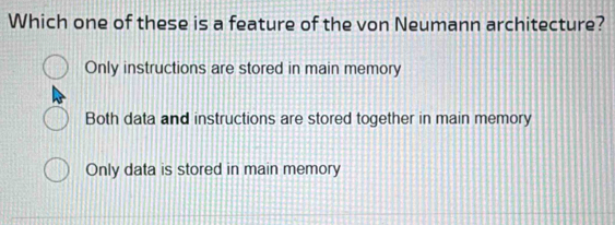 Which one of these is a feature of the von Neumann architecture?
Only instructions are stored in main memory
Both data and instructions are stored together in main memory
Only data is stored in main memory