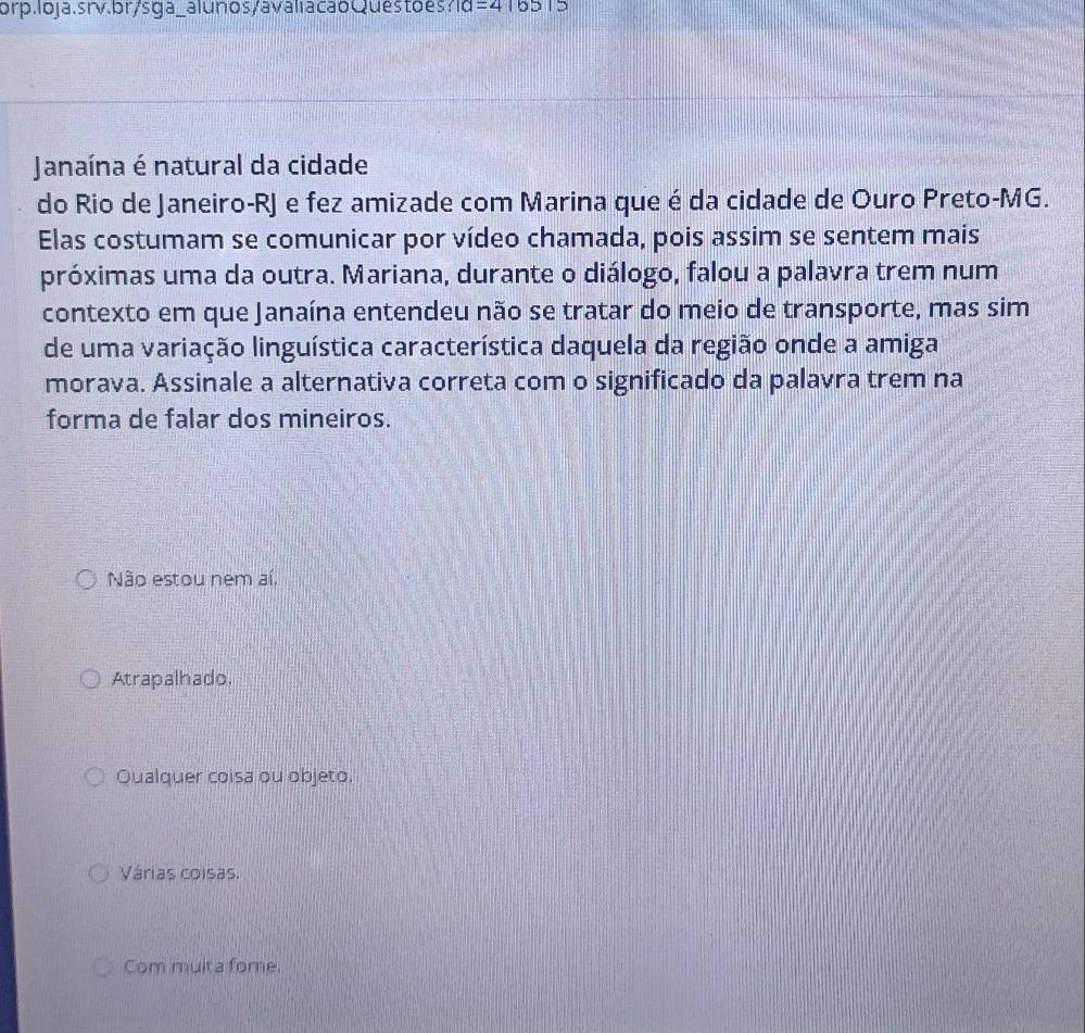 orp.loja.srv.br/s ga_alunos/avaliacao Quéstoes ?Id=416515 
Janaína é natural da cidade
do Rio de Janeiro-RJ e fez amizade com Marina que é da cidade de Ouro Preto-MG.
Elas costumam se comunicar por vídeo chamada, pois assim se sentem mais
próximas uma da outra. Mariana, durante o diálogo, falou a palavra trem num
contexto em que Janaína entendeu não se tratar do meio de transporte, mas sim
de uma variação linguística característica daquela da região onde a amiga
morava. Assinale a alternativa correta com o significado da palavra trem na
forma de falar dos mineiros.
Não estou nem aí.
Atrapalhado.
Qualquer coisa ou objeto.
Várias coisas.
Com muita fome.