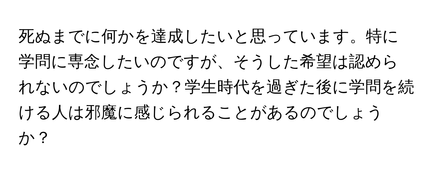 死ぬまでに何かを達成したいと思っています。特に学問に専念したいのですが、そうした希望は認められないのでしょうか？学生時代を過ぎた後に学問を続ける人は邪魔に感じられることがあるのでしょうか？