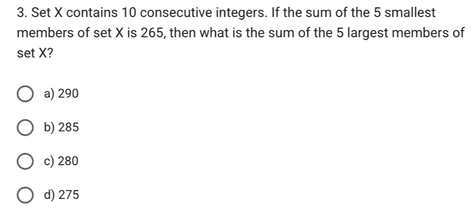 Set X contains 10 consecutive integers. If the sum of the 5 smallest
members of set X is 265, then what is the sum of the 5 largest members of
set X?
a) 290
b) 285
c) 280
d) 275