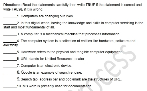 Directions: Read the statements carefully then write TRUE if the statement is correct and 
write FALSE if it is wrong. 
_1. Computers are changing our lives. 
_2. In this digital world, having the knowledge and skills in computer servicing is the 
start and most fundamental of all. 
_3. A computer is a mechanical machine that processes information. 
_4. The computer system is a collection of entities like hardware, software and 
electricity. 
_5. Hardware refers to the physical and tangible computer equipment. 
_6 URL stands for Unified Resource Locator. 
_7. Computer is an electronic device. 
_8. Google is an example of search engine. 
_9. Search tab, address bar and bookmark are the structures of URL. 
_10. MS word is primarily used for documentation.