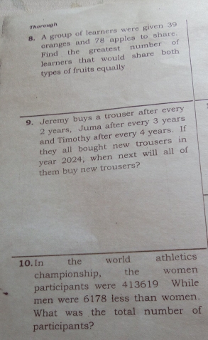 Therough 
8. A group of learners were given 39
oranges and 78 apples to share. 
Find the greatest number of 
learners that would share both 
types of fruits equally 
9. Jeremy buys a trouser after every
2 years, Juma after every 3 years
and Timothy after every 4 years. If 
they all bought new trousers in 
year 2024, when next will all of 
them buy new trousers? 
10. In the world athletics 
championship, the women 
participants were 413619 While 
men were 6178 less than women. 
What was the total number of 
participants?