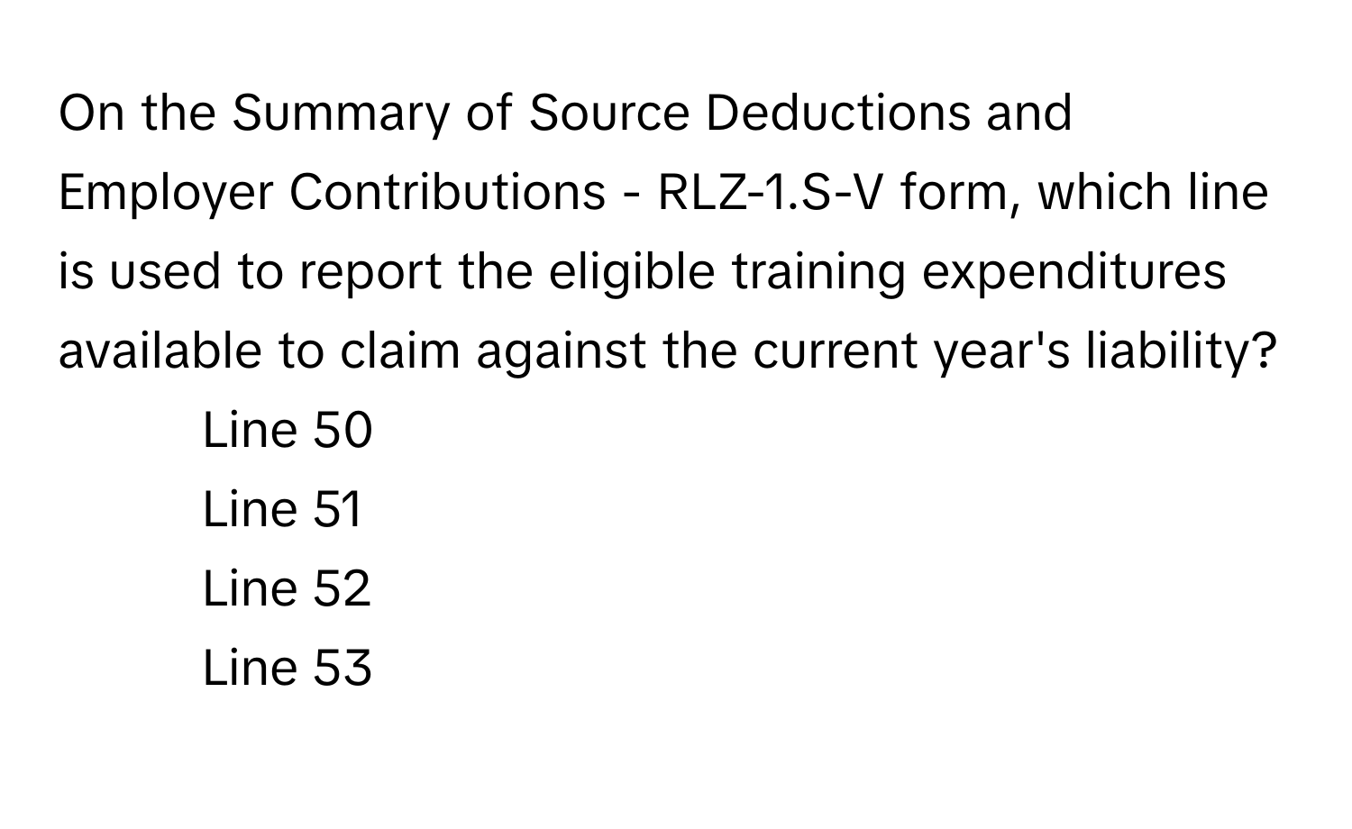 On the Summary of Source Deductions and Employer Contributions - RLZ-1.S-V form, which line is used to report the eligible training expenditures available to claim against the current year's liability?

1) Line 50
2) Line 51
3) Line 52
4) Line 53