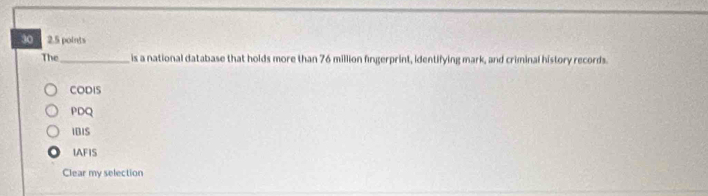 30 2.5 points
The_ is a national database that holds more than 76 million fingerprint, identifying mark, and criminal history records.
CODIS
PDQ
IBIS
IAFIS
Clear my selection