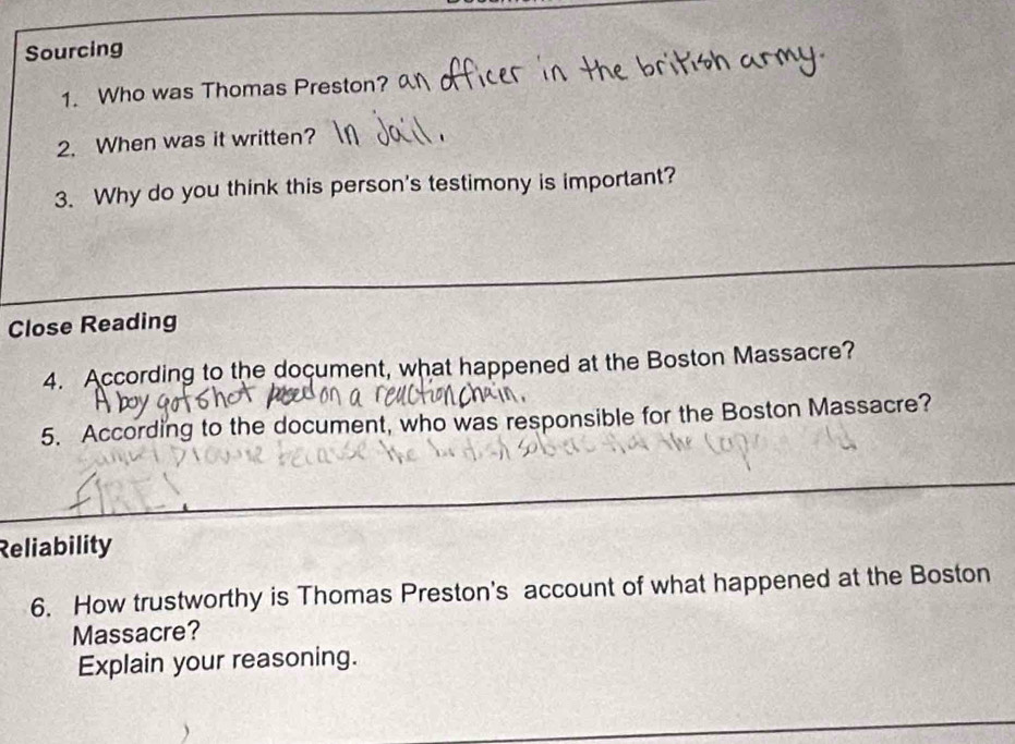 Sourcing 
1. Who was Thomas Preston? 
2. When was it written? 
3. Why do you think this person's testimony is important? 
Close Reading 
4. According to the document, what happened at the Boston Massacre? 
5. According to the document, who was responsible for the Boston Massacre? 
Reliability 
6. How trustworthy is Thomas Preston's account of what happened at the Boston 
Massacre? 
Explain your reasoning.