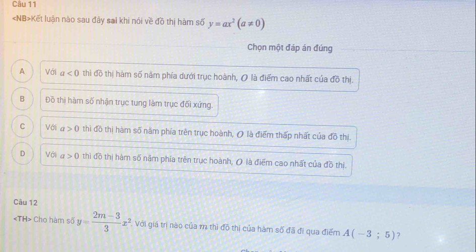 Kết luận nào sau đây sai khi nói về đồ thị hàm số y=ax^2(a!= 0)
Chọn một đáp án đúng
A Với a<0</tex> thì đồ thị hàm số năm phía dưới trục hoành, O là điểm cao nhất của đồ thị.
B Đồ thị hàm số nhận trục tung làm trục đối xứng.
C Với a>0 thì đồ thị hàm số năm phía trên trục hoành, O là điểm thấp nhất của đồ thị.
D Với a>0 thì đồ thị hàm số năm phía trên trục hoành, O là điểm cao nhất của đồ thị.
Câu 12
Cho hàm số y= (2m-3)/3 x^2 , Với giá trị nào của m thì đồ thị của hàm số đã đi qua điểm A(-3;5) ?