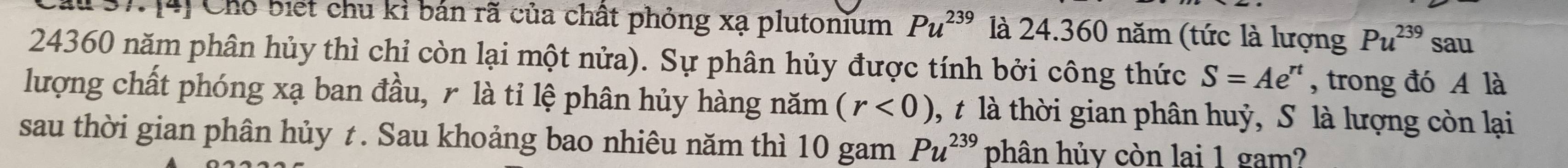 [4] Chỗ biết chu kỉ bán rã của chất phỏng xạ plutonium Pu^(239) là 24. 360 năm (tức là lượng Pu^(239) sau
24360 năm phân hủy thì chỉ còn lại một nửa). Sự phân hủy được tính bởi công thức S=Ae^(rt) , trong đó A là 
lượng chất phóng xạ ban đầu, r là tỉ lệ phân hủy hàng năm (r<0) 1, t là thời gian phân huỷ, S là lượng còn lại 
sau thời gian phân hủy t. Sau khoảng bao nhiêu năm thì 10 gam Pu^(239) phân hủy còn lai 1 gam?