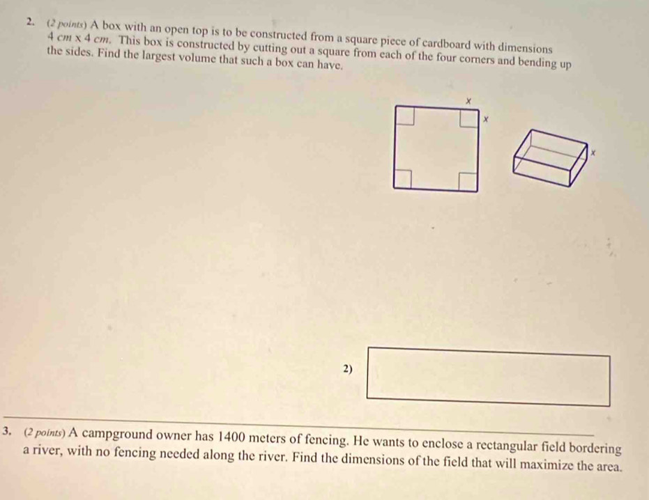 (2 ois) A box with an open top is to be constructed from a square piece of cardboard with dimensions
4 cm x 4 cm. This box is constructed by cutting out a square from each of the four corners and bending up 
the sides. Find the largest volume that such a box can have. 
2) 
3. (2 points) A campground owner has 1400 meters of fencing. He wants to enclose a rectangular field bordering 
a river, with no fencing needed along the river. Find the dimensions of the field that will maximize the area.