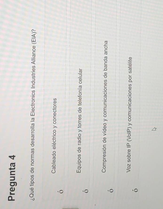 Pregunta 4
¿Qué tipos de normas desarrolla la Electronics Industries Alliance (EIA)?
Cableado eléctrico y conectores
ó
Equipos de radio y torres de telefonía celular
ó
Compresión de vídeo y comunicaciones de banda ancha
ó
Voz sobre IP (VoIP) y comunicaciones por satélite
ó