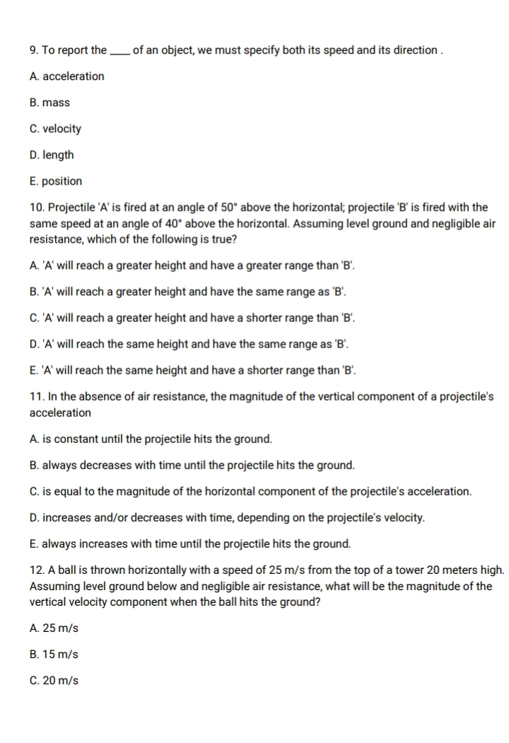 To report the_ of an object, we must specify both its speed and its direction .
A. acceleration
B. mass
C. velocity
D. length
E. position
10. Projectile 'A' is fired at an angle of 50° above the horizontal; projectile 'B' is fired with the
same speed at an angle of 40° above the horizontal. Assuming level ground and negligible air
resistance, which of the following is true?
A. 'A' will reach a greater height and have a greater range than ' B '.
B. 'A' will reach a greater height and have the same range as ' B '.
C. 'A' will reach a greater height and have a shorter range than ' B '.
D. 'A' will reach the same height and have the same range as ' B '.
E. 'A' will reach the same height and have a shorter range than 'B'.
11. In the absence of air resistance, the magnitude of the vertical component of a projectile's
acceleration
A. is constant until the projectile hits the ground.
B. always decreases with time until the projectile hits the ground.
C. is equal to the magnitude of the horizontal component of the projectile's acceleration.
D. increases and/or decreases with time, depending on the projectile's velocity.
E. always increases with time until the projectile hits the ground.
12. A ball is thrown horizontally with a speed of 25 m/s from the top of a tower 20 meters high.
Assuming level ground below and negligible air resistance, what will be the magnitude of the
vertical velocity component when the ball hits the ground?
A. 25 m/s
B. 15 m/s
C. 20 m/s