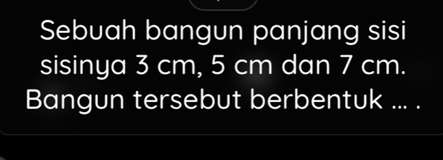 Sebuah bangun panjang sisi 
sisinya 3 cm, 5 cm dan 7 cm. 
Bangun tersebut berbentuk ... .