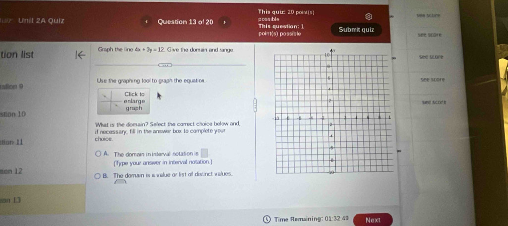 This quiz: 20 point(s)
i' Unit 2A Quiz Question 13 of 20 This question: 1 possible see score
point(s) possible Submit quiz see score
tion list Graph the line 4x+3y=12. Give the domain and range.
See score
Use the graphing tool to graph the equation.see score
alion 9
Click to
enlarge 
graphsee score
stion 10
What is the domain? Select the correct choice below and,
if necessary, fill in the answer box to complete your
stion 11 choice.
A. The domain in interval notation is □
∞0
sion 12 (Type your answer in interval notation.)
B. The domain is a value or list of distinct values,
on 13
Time Remaining: 01:32.49 Next