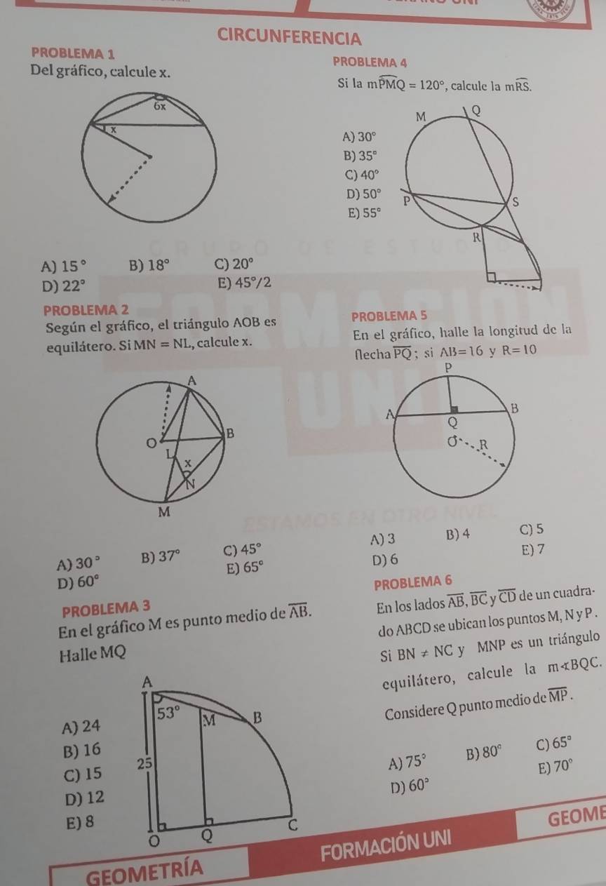 CIRCUNFERENCIA
PROBLEMA 1 PROBLEMA 4
Del gráfico, calcule x.
Si la mwidehat PMQ=120° , calcule la mwidehat RS.
A) 30°
B) 35°
C) 40°
D) 50°
E) 55°
A) 15° B) 18° C) 20°
D) 22° E) 45°/2
PROBLEMA 2
Según el gráfico, el triángulo AOB es PROBLEMA 5
equilátero. Si Mi V=NL , calcule x. En el gráfico, halle la longitud de la
Necha overline PQ; si AB=16 y R=10
A)3 B) 4 C) 5
A) 30° B) 37° C) 45°
E) 7
E)
D) 60° 65°
D) 6
PROBLEMA 3 PROBLEMA 6
En el gráfico M es punto medio de overline AB. En los lados overline AB,overline BC y overline CD de un cuadra-
do ABCD se ubican los puntos M, N y P .
Halle MQ Si BN!= NC y MNP es un triángulo
equilátero, calcule la m∠ BQC.
B) 16Considere Q punto mcdio de
overline MP.
A) 24
C) 15 80° C) 65°
A) 75° B)
D) 60° E) 70°
D) 12
E) 8
GEOMETRÍA FORMACIÓN UNI GEOME