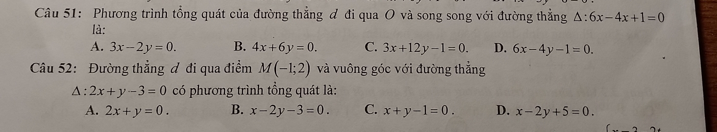 Phương trình tổng quát của đường thẳng đ đi qua O và song song với đường thắng △ :6x-4x+1=0
là:
A. 3x-2y=0. B. 4x+6y=0. C. 3x+12y-1=0. D. 6x-4y-1=0. 
Câu 52: Đường thẳng ơ đi qua điểm M(-1;2) và vuông góc với đường thẳng
△ : 2x+y-3=0 có phương trình tổng quát là:
A. 2x+y=0. B. x-2y-3=0. C. x+y-1=0. D. x-2y+5=0.