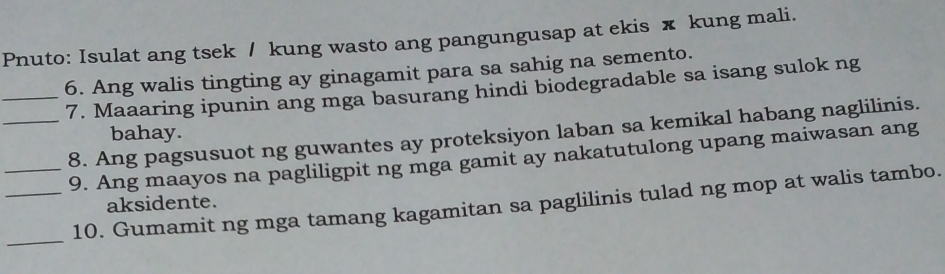 Pnuto: Isulat ang tsek / kung wasto ang pangungusap at ekis x kung mali. 
6. Ang walis tingting ay ginagamit para sa sahig na semento. 
_7. Maaaring ipunin ang mga basurang hindi biodegradable sa isang sulok ng 
_8. Ang pagsusuot ng guwantes ay proteksiyon laban sa kemikal habang naglilinis. 
bahay. 
9. Ang maayos na pagliligpit ng mga gamit ay nakatutulong upang maiwasan ang 
_ 
_10. Gumamit ng mga tamang kagamitan sa paglilinis tulad ng mop at walis tambo. 
aksidente.