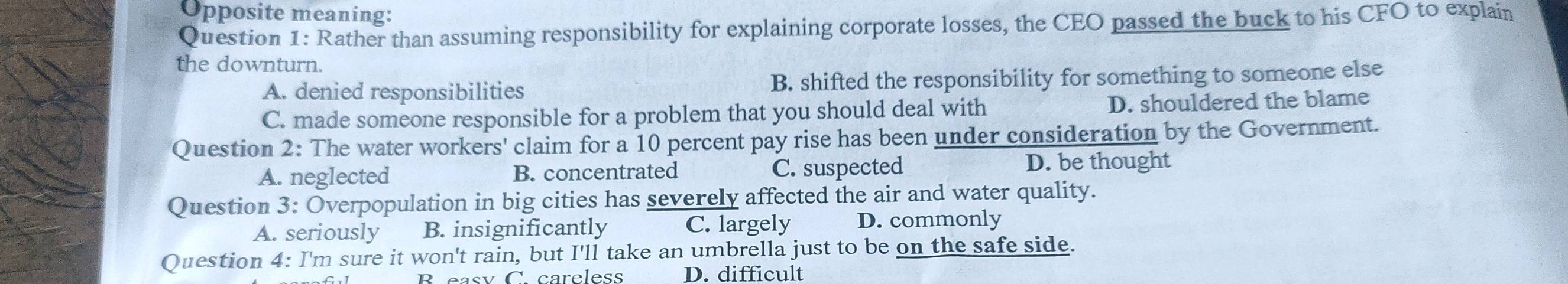 Opposite meaning:
Question 1: Rather than assuming responsibility for explaining corporate losses, the CEO passed the buck to his CFO to explain
the downturn.
A. denied responsibilities B. shifted the responsibility for something to someone else
C. made someone responsible for a problem that you should deal with D. shouldered the blame
Question 2: The water workers' claim for a 10 percent pay rise has been under consideration by the Government.
A. neglected B. concentrated C. suspected
D. be thought
Question 3: Overpopulation in big cities has severely affected the air and water quality.
A. seriously B. insignificantly C. largely D. commonly
Question 4: I'm sure it won't rain, but I'll take an umbrella just to be on the safe side.
D. difficult