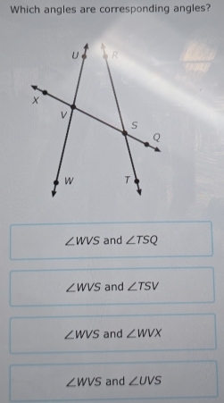 Which angles are corresponding angles?
∠ WVS and ∠ TSQ
∠ WVS and ∠ TSV
∠ WVS and ∠ WVX
∠ WVS and ∠ UVS