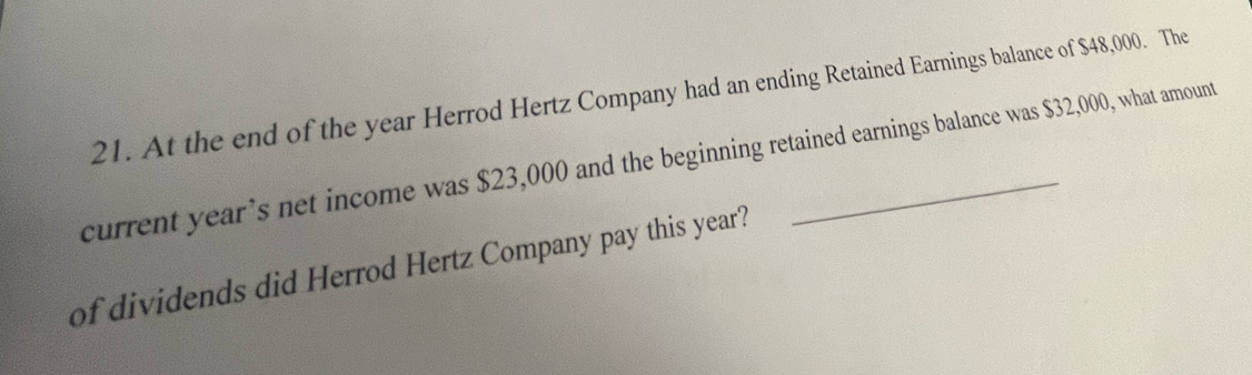 At the end of the year Herrod Hertz Company had an ending Retained Earnings balance of $48,000. The 
current year’s net income was $23,000 and the beginning retained earnings balance was $32,000, what amount 
of dividends did Herrod Hertz Company pay this year?