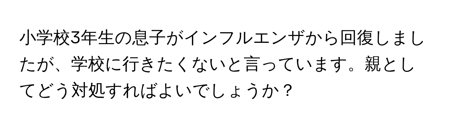 小学校3年生の息子がインフルエンザから回復しましたが、学校に行きたくないと言っています。親としてどう対処すればよいでしょうか？