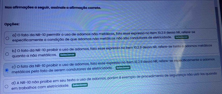 Nas afirmações a seguir, assinale a afirmação correta. 
Opções: 
a) O fato da NR- 10 permitir o uso de adornos não metálicos, fato esse expresso no item 10.2.9 dessa NR, refere-se 
especificamente a condição de que adornos não metálicos não são condutores de eletricidade. Sefecionar 
b) O fato da NR- 10 proibir o uso de adornos, fato esse expresso no item 10.2.9 dessa NR, refere-se tanto a adornos metálicos 
quanto a não metálicos. Selecionar 
c) O fato da NR- 10 proibir o uso de adornos, fato esse expresso no item 10.2.9 dessa NR, refere-se especificamente a adornos 
metálicos pelo fato de serem condutores de eletricidade. Selecionar 
d) A NR-10 não proibe em seu texto o uso de adornos, porém é exemplo de procedimento de segurança não usá-los quando 
em trabalhos com eletricidade. olecionar