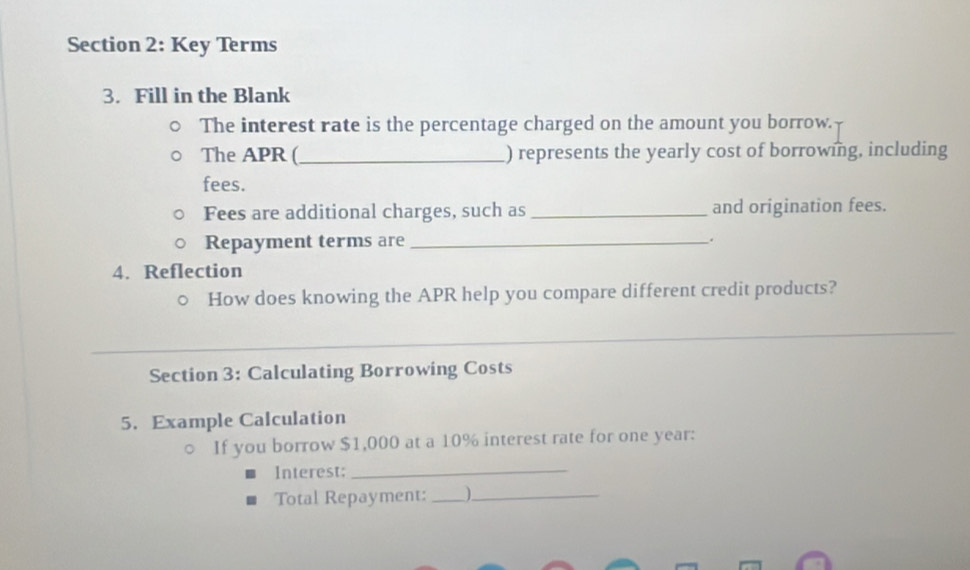 Key Terms 
3. Fill in the Blank 
The interest rate is the percentage charged on the amount you borrow. 
The APR (_ ) represents the yearly cost of borrowing, including 
fees. 
Fees are additional charges, such as _and origination fees. 
Repayment terms are_ 
. 
4. Reflection 
How does knowing the APR help you compare different credit products? 
_ 
Section 3: Calculating Borrowing Costs 
5. Example Calculation 
If you borrow $1,000 at a 10% interest rate for one year : 
Interest;_ 
Total Repayment:__