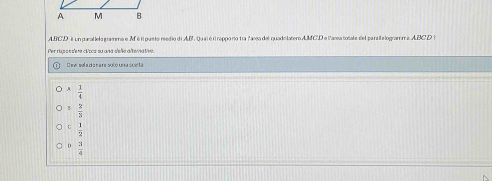 ABCD è un parallelogramma e M è il punto medio di AB. Qual è il rapporto tra l'area del quadrilatero AMCD e l'area totale del parallelogramma ABCD ?
Per rispondere clicca su una delle alternative.
Devi selezionare solo una scelta
A  1/4 
B  2/3 
C  1/2 
D  3/4 