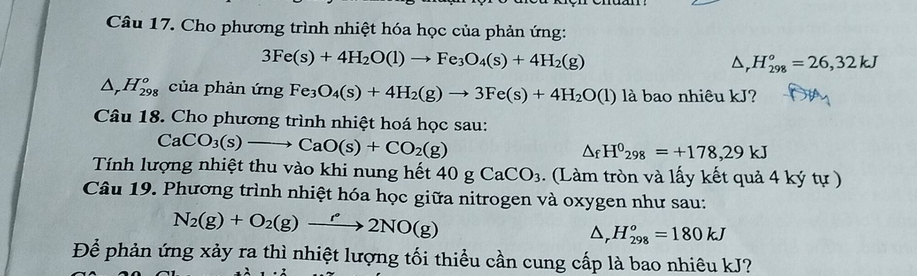 Cho phương trình nhiệt hóa học của phản ứng:
3Fe(s)+4H_2O(l)to Fe_3O_4(s)+4H_2(g)
D, H_(298)^o=26,32kJ
△ _rH_(298)^o của phản ứng Fe_3O_4(s)+4H_2(g)to 3Fe(s)+4H_2O(l) là bao nhiêu kJ? 
Câu 18. Cho phương trình nhiệt hoá học sau:
CaCO_3(s)to CaO(s)+CO_2(g)
△ _fH^0_298=+178,29kJ
Tính lượng nhiệt thu vào khi nung hết 40gCaCO_3. (Làm tròn và lấy kết quả 4 ký tự ) 
Câu 19. Phương trình nhiệt hóa học giữa nitrogen và oxygen như sau:
N_2(g)+O_2(g)xrightarrow ell NO(g)
△ _rH_(298)^o=180kJ
Để phản ứng xảy ra thì nhiệt lượng tối thiểu cần cung cấp là bao nhiêu kJ?